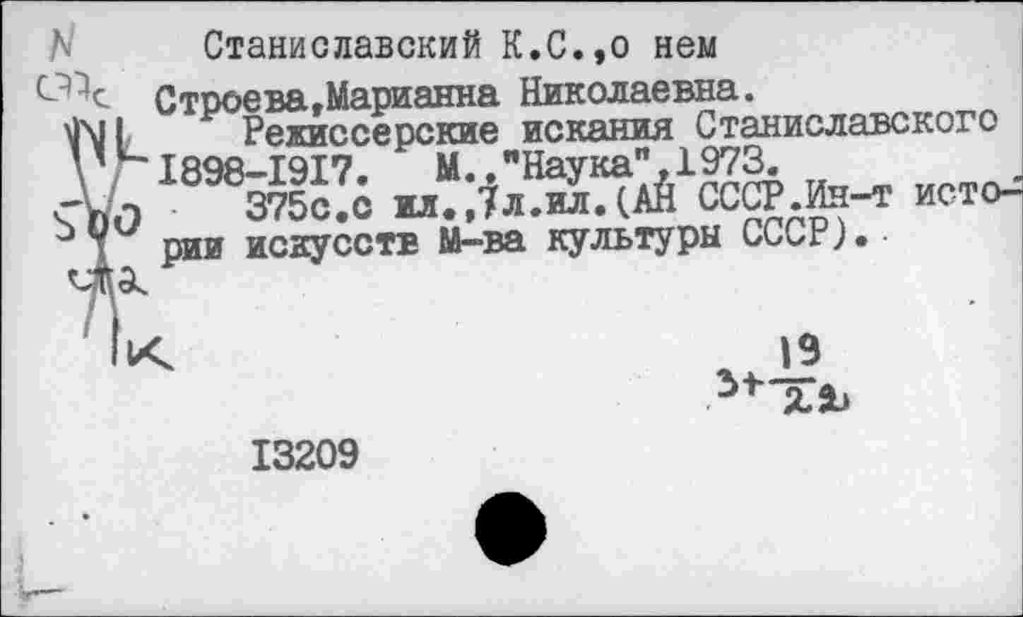 ﻿Станиславский К.С.,о нем
Строева.Марианна Николаевна.
Режиссерские искания Станиславского 1898-1917.	М.,"Наука” 1973.
3750.0 и..7л.м.(АЙ СССР.Ин-т исто-рии искусств М-ва культуры СССР)•
19
13209